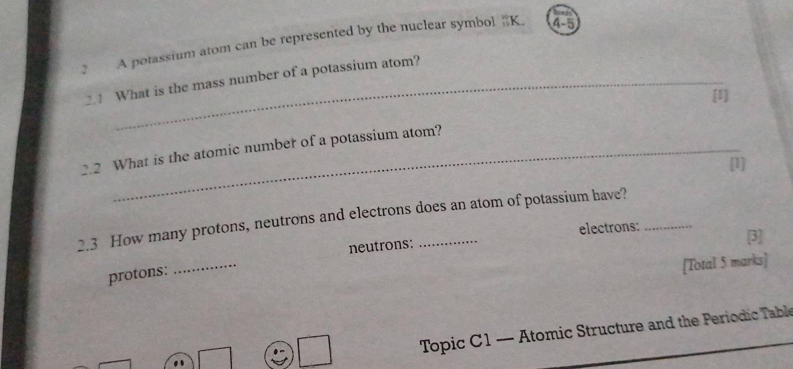 A potassium atom can be represented by the nuclear symbol 《 K. 4-5
2.1 What is the mass number of a potassium atom? 
[1] 
2.2 What is the atomic number of a potassium atom? 
[1] 
2.3 How many protons, neutrons and electrons does an atom of potassium have? 
electrons: 
neutrons: 
[3] 
protons: 
_ 
[Total 5 marks] 
Topic C 1 — Atomic Structure and the Periodic Table