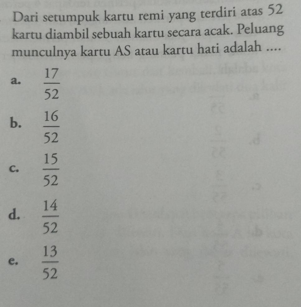 Dari setumpuk kartu remi yang terdiri atas 52
kartu diambil sebuah kartu secara acak. Peluang
munculnya kartu AS atau kartu hati adalah ....
a.  17/52 
b.  16/52 
C.  15/52 
d.  14/52 
e.  13/52 