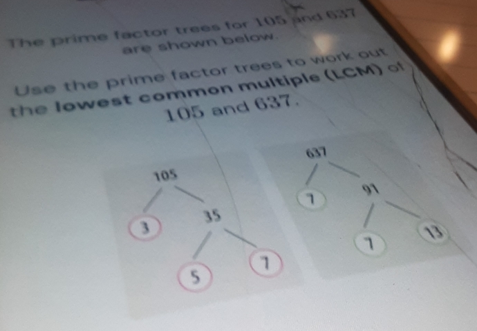 The prime factor trees for 105 and 637
are shown below. 
Use the prime factor trees to work out 
th e owest common multiple (LCM) of
105 and 637.
637
1
91
13
1