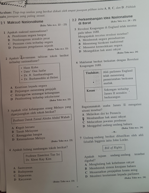 Arahan: Tiap-tiap soalan yang berikut diikuti oleh empat jawapan pilihan iaitu A, B, C, dan D. Pilihlah
satu jawapan yang paling sesuai.
2.1 Maksud Nasionalisme 2.2 Perkembangan Idea Nasionalisme
(Buku Teks m.s. 2 2-2 di Barat (Buku Teks m.s. 24-25
1 Apakah maksud nasionalisme? 5 Revolusi Keagungan di England telah tercetus
A Pembinaan negara bangsa pada tahun 1688.
B Pembangunan semakin pesat Mengapakah tercetus revolusi tersebut?
C Perasaan cinta terhadap negara A Membentuk negara perindustrian
D Persamaan pengalaman sejarah B Menentang birokrasi tradisional
(Buku Teks m.s. 22) C Menuntut kemerdekaan negara
D Menegakkan hak asasi rakyat
2 Apakah ersamaan tafsiran tokoh berikut (Buku Teks m.s. 24)
terhadap nasionalisme?
Hans Kohn 6 Maklumat berikut berkaitan dengan Revolusi
Dato' Onn Jaafar ungan 1688.
Dr. R. Suntharalingam 
Dr. Burhanuddin al-Helmi
A Kesetiaan kepada negara
B Perjuangan menentang penjajah 
C Keunggulan semangat kebangsaan
D Pembimbing terhadap sekularisme
(Buku Teks m.s. 22)
3 Apakah sifat kebangsaan orang Melayu yang Bagaimanakah usaha James II mengatasi
diperjuangkan oleh tokoh berikut? situasi tersebut?
Profesor Datuk Zainal Abidin Abdul Wahab A Melarikan diri ke Perancis
B Membatalkan hak asasi rakyat
A Teguh bersatu C Melucutkan jawatan pembesar
B Tanah Melayuan D Menggubal undang-undang baharu
(Buku Teks m.s. 24)
C Keunggulan bangsa
D Ketamadunan Melayu 7 Undang-undang berikut dihasilkan oleh ahli
(Buku Teks m.s. 23) falsafah Inggeris iaitu John Locke.
4 Apakah bidang sumbangan tokoh berikut? Bill of Rights
Profesor Emeritus Tan Sri
Dr. Khoo Kay Kim Apakah tujuan undang-undang tersebut
digubal?
A Menghalang hak kebebasan rakyat
A Sasterawan
B Membentuk sistem kerajaan baharu
B Budayawan
C Sejarawan C Menamatkan penjajahan kuasa asing
D Karyawan D Memberi keutamaan kepada parlimen
(Buku Teks m.s. 23) (Buku Teks m.s. 24)