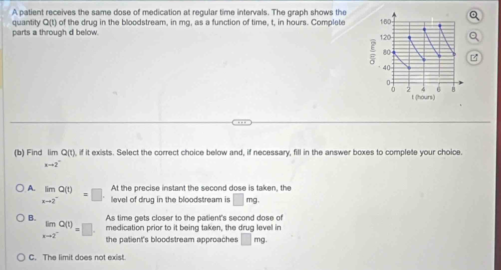 A patient receives the same dose of medication at regular time intervals. The graph shows the
quantity Q(t of the drug in the bloodstream, in mg, as a function of time, t, in hours. Complete 
parts a through d below. 
(b) Find limlimits _xto 2^-Q(t), , if it exists. Select the correct choice below and, if necessary, fill in the answer boxes to complete your choice.
At the precise instant the second dose is taken, the
A. limlimits _xto 2^-Q(t)=□ level of drug in the bloodstream is □ mg.
B. As time gets closer to the patient's second dose of
medication prior to it being taken, the drug level in
limlimits _xto 2^-Q(t)=□. the patient's bloodstream approaches □ mg.
C. The limit does not exist.