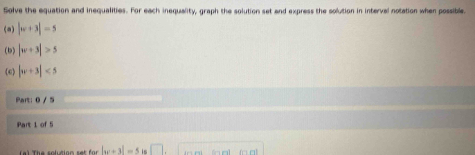 Solve the equation and inequalities. For each inequality, graph the solution set and express the solution in interval notation when possible. 
(a) |w+3|=5
(b) |w+3|>5
(e) |w+3|<5</tex> 
Part: 0 / 5 
Part 1 of 5 
( ) The solution set for |w+3|=5 is □ △ n ) (□ □) (□ α