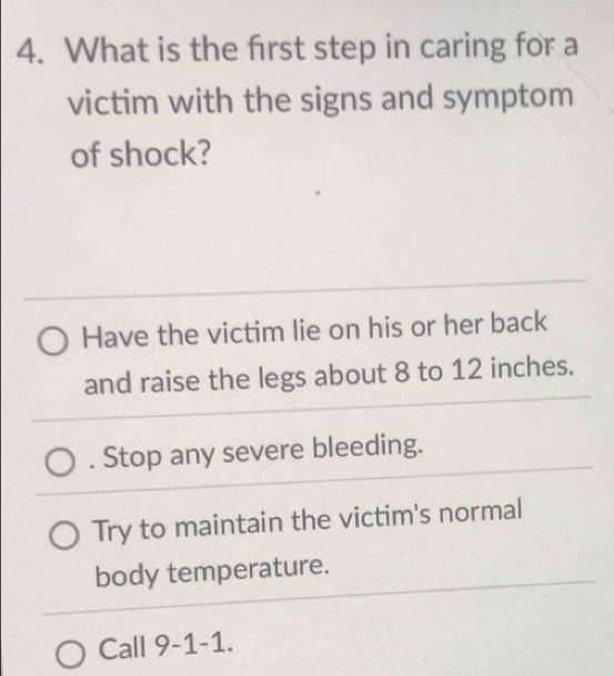 What is the first step in caring for a
victim with the signs and symptom
of shock?
Have the victim lie on his or her back
and raise the legs about 8 to 12 inches.
. Stop any severe bleeding.
Try to maintain the victim's normal
body temperature.
Call 9-1-1.