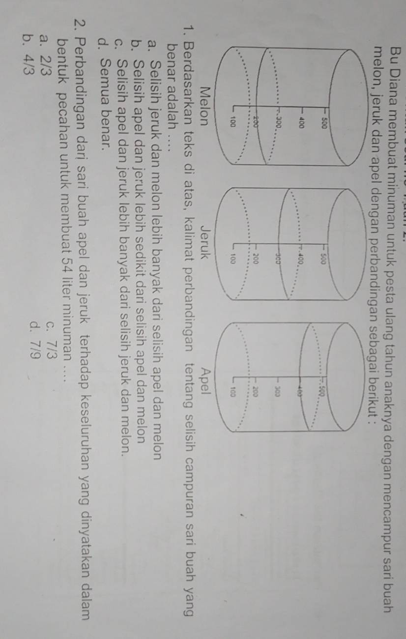 Bu Diana membuat minuman untuk pesta ulang tahun anaknya dengan mencampur sari buah
melon, jeruk dan apel dengan perbandingan sebagai berikut :

1. Berdasarkan teks di atas, kalimat perbandingan tentang selisih campuran sari buah yang
benar adalah ...
a. Selisih jeruk dan melon lebih banyak dari selisih apel dan melon
b. Selisih apel dan jeruk lebih sedikit dari selisih apel dan melon
c. Selisih apel dan jeruk lebih banyak dari selisih jeruk dan melon.
d. Semua benar.
2. Perbandingan darj sari buah apel dan jeruk terhadap keseluruhan yang dinyatakan dalam
bentuk pecahan untuk membuat 54 liter minuman ....
a. 2/3
c. 7/3
b. 4/3
d. 7/9