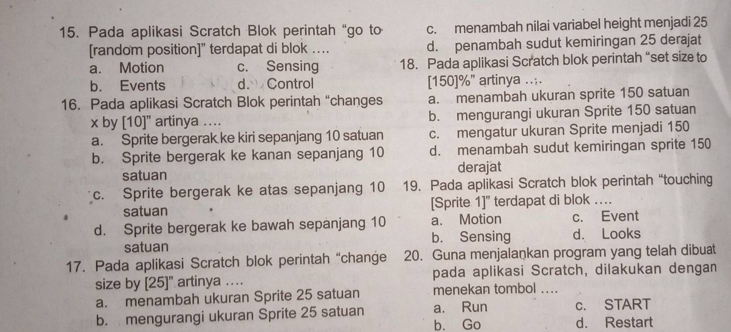 Pada aplikasi Scratch Blok perintah “go to c. menambah nilai variabel height menjadi 25
[random position]” terdapat di blok .. d. penambah sudut kemiringan 25 derajat
a. Motion c. Sensing 18. Pada aplikasi Scratch blok perintah “set size to
b. Events d. Control [ 150 ] % ” artinya ....
16. Pada aplikasi Scratch Blok perintah “changes a. menambah ukuran sprite 150 satuan
x by [ 10 ]” artinya ... b. mengurangi ukuran Sprite 150 satuan
a. Sprite bergerak ke kiri sepanjang 10 satuan c. mengatur ukuran Sprite menjadi 150
b. Sprite bergerak ke kanan sepanjang 10 d. menambah sudut kemiringan sprite 150
satuan
derajat
c. Sprite bergerak ke atas sepanjang 10 19. Pada aplikasi Scratch blok perintah “touching
satuan [Sprite 1]" terdapat di blok …
d. Sprite bergerak ke bawah sepanjang 10 a. Motion c. Event
b. Sensing d. Looks
satuan
17. Pada aplikasi Scratch blok perintah “change 20. Guna menjalaṇkan program yang telah dibuat
size by [ 25 ]” artinya …. pada aplikasi Scratch, dilakukan dengan
a. menambah ukuran Sprite 25 satuan
menekan tombol ....
b. mengurangi ukuran Sprite 25 satuan
a. Run c. START
b. Go d. Restart