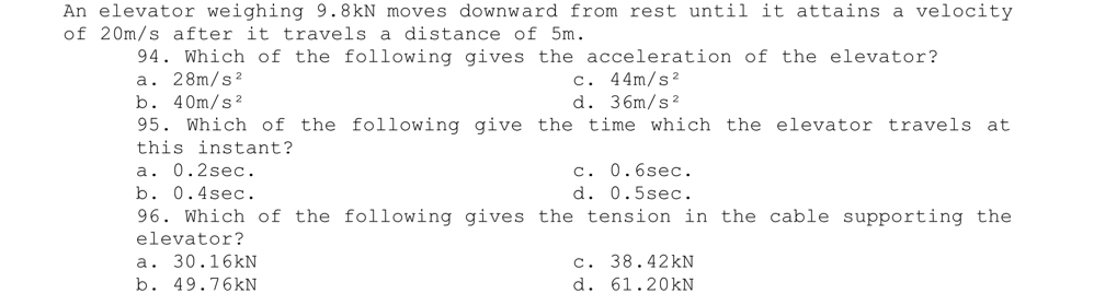 An elevator weighing 9.8kN moves downward from rest until it attains a velocity
of 20m/s after it travels a distance of 5m.
94. Which of the following gives the acceleration of the elevator?
a. 28m/s^2 C. 44m/s^2
b. 40m/s^2 d. 36m/s^2
95. Which of the following give the time which the elevator travels at
this instant?
a. 0.2sec. c. 0.6sec.
b. 0.4sec. d. 0.5sec.
96. Which of the following gives the tension in the cable supporting the
elevator?
a. 30.16kN c. 38.42kN
b. 49.76kN d. 61.20kN