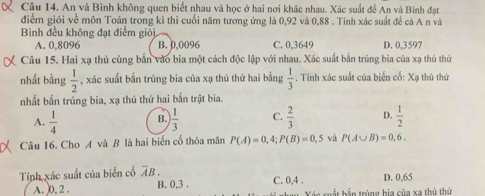 An và Bình không quen biết nhau và học ở hai nơi khác nhau. Xác suất để An và Bình đạt
điểm giỏi về môn Toán trong kì thi cuối năm tương ứng là 0,92 và 0,88. Tính xác suất đề cả A n và
Bình đều không đạt điểm giỏi
A. 0,8096 B. 0,0096 C. 0,3649 D. 0,3597
Câu 15. Hai xạ thủ cùng bắn vào bia một cách độc lập với nhau. Xác suất bắn trúng bia của xạ thủ thứ
nhất bằng  1/2  , xác suất bắn trúng bia của xạ thủ thứ hai bằng  1/3 . Tính xác suất của biến cố: Xạ thủ thứ
nhất bắn trúng bia, xạ thủ thứ hai bắn trật bia.
D.
A.  1/4   1/3   2/3   1/2 
B.
C.
Câu 16. Cho A và B là hai biến cố thỏa mãn P(A)=0,4; P(B)=0,5 và P(A∪ B)=0,6. 
Tính xác suất của biến cố overline AB. D. 0,65
A. ) 0, 2. B. 0, 3.
C. 0, 4.
éc suất bắn trúng bia của xa thủ thứ