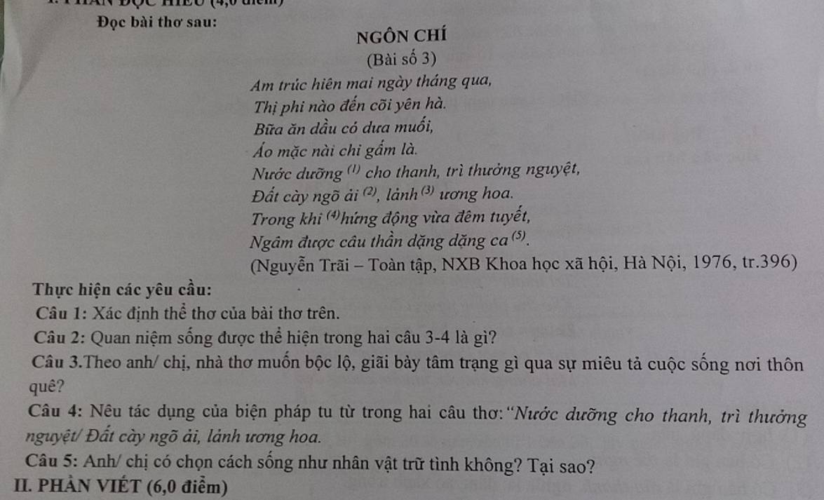 Eó (4, 0 u 
Đọc bài thơ sau: 
nNgÔN Chí 
(Bài số 3) 
Am trúc hiên mai ngày tháng qua, 
Thị phi nào đến cõi yên hà. 
Bữa ăn dầu có dưa muối, 
Áo mặc nài chi gẩm là. 
Nước dưỡng ('') cho thanh, trì thưởng nguyệt, 
Đất cày ngõ ải ², lành ) ương hoa. 
Trong khi hứng động vừa đêm tuyết, 
Ngâm được câu thần dặng dặng ca(s). 
(Nguyễn Trãi - Toàn tập, NXB Khoa học xã hội, Hà Nội, 1976, tr. 396) 
Thực hiện các yêu cầu: 
Câu 1: Xác định thể thơ của bài thơ trên. 
Câu 2: Quan niệm sống được thể hiện trong hai câu 3-4 là gì? 
Câu 3.Theo anh/ chị, nhà thơ muốn bộc lộ, giãi bày tâm trạng gì qua sự miêu tả cuộc sống nơi thôn 
quê? 
Câu 4: Nêu tác dụng của biện pháp tu từ trong hai câu thơ:“Nước dưỡng cho thanh, trì thưởng 
nguyệt/ Đất cày ngõ ải, lảnh ương hoa. 
Câu 5: Anh/ chị có chọn cách sống như nhân vật trữ tình không? Tại sao? 
II. PHÀN VIÉT (6, 0 điểm)