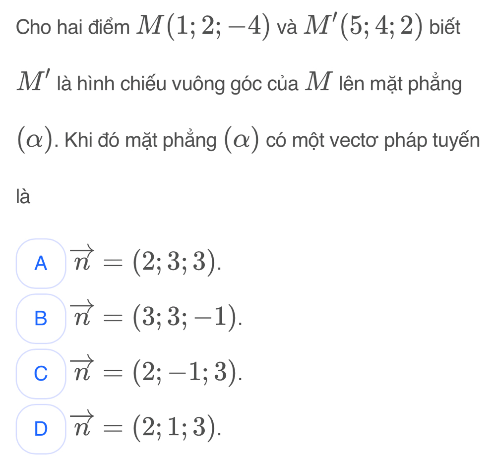 Cho hai điểm M(1;2;-4) và M'(5;4;2) biết
M' là hình chiếu vuông góc của M lên mặt phẳng
(α). Khi đó mặt phẳng (α) có một vectơ pháp tuyến
là
A vector n=(2;3;3).
B vector n=(3;3;-1).
C vector n=(2;-1;3).
D vector n=(2;1;3).