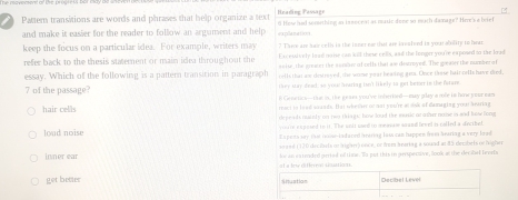 Pattem transitions are words and phrases that help organize a text Heading Passage d How had something as in socest at muxic done so much damage? Hme's a beief
and make it easier for the reader to follow an argument and help explanations
? Tave are has cells is the inner ea that are lavafed in your ability to hear
keep the focus on a particular idea. For example, writers may En euively lood note can kill these cells, and the linger you're expound tn the load
refer back to the thesis statement or main idea throughout the soise, the prewer the nussae of cells that ase drurnyed. The greater the number of
essay. Which of the following is a pattern transition in paragraph colls that am destroyed, the wrese yoar heazing gea. Once those hair calls have died,
7 of the passage? rkey stay dead; so you! 'eartng tso't likely io get benr in the farare.
E Generics—tue in. Hhe geaes you've inberked—may play a mle is how your mam
hair cells react to lead souads. But whether of not you're at sok of damaging yoeu hearing
loud noise depeads nutely on two things, how loud the music urother nome is and lsellong
yuare exposed to it. The unlt uwed to measaw saand level is colled a decibel
Espens say that noos-indared braring loss can happen from hearing a very lead
seaed (120 decibets on lrightr) once, or from beorkag a sound at 85 decbets of frigher
inner ear lor an eateeded perted of tiee. e put this in geespersive, look at the dec shel Beorfs
get betier at a loe different sinations.