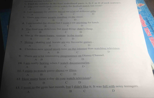 needed another hofiday!
V. Find the mistake in the four underlined parts A, B, C or D of each sentence.
1. Did your uncle took you to watch the football match last week?
A B C D
2. L ast summer my parents buyed me a lot of different gifts.
A
B C D
3. There was many people standing on the street.
A B C D
4. I ate noodles for dinner but I wasn’t eat anything for lunch.

A B C D
5. The food was delicious, but most things didn’t cheap.
A B C D
6. She is the most happy woman in the world .
A B C D
7. Skiing , skating and karate are my favourite games .
A B C D
8. Children now spend much time on the internet than watching television.
A B C D
9. There are a lot interesting programmes on Disney Channel.
A B C D
10. I am really boring when I watch documentaries.
A B C D
11. I enjoy to watch game shows or films.
A B C D
12. How many hour a day do you watch television?
A B C D
13. I went to the gym last month, but I didn't like it. It was full with noisy teenagers.
A
B C D