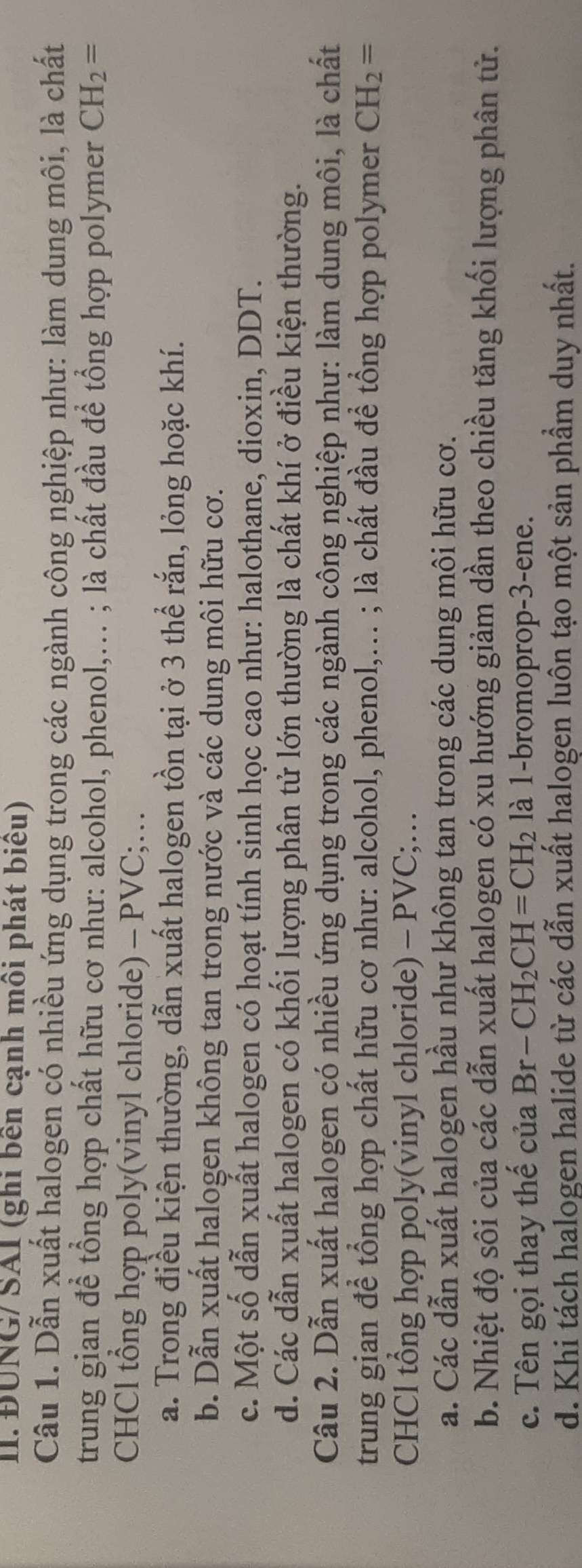 ĐUNG/ SAI (ghi bền cạnh môi phát biểu)
Câu 1. Dẫn xuất halogen có nhiều ứng dụng trong các ngành công nghiệp như: làm dung môi, là chất
trung gian để tổng hợp chất hữu cơ như: alcohol, phenol,... ; là chất đầu để tổng hợp polymer CH_2=
CHCl tổng hợp poly(vinyl chloride) - PVC;…
a. Trong điều kiện thường, dẫn xuất halogen tồn tại ở 3 thể rắn, lỏng hoặc khí.
b. Dẫn xuất halogen không tan trong nước và các dung môi hữu cơ.
c. Một số dẫn xuất halogen có hoạt tính sinh học cao như: halothane, dioxin, DDT.
d. Các dẫn xuất halogen có khối lượng phân tử lớn thường là chất khí ở điều kiện thường.
Câu 2. Dẫn xuất halogen có nhiều ứng dụng trong các ngành công nghiệp như: làm dung môi, là chất
trung gian để tổng hợp chất hữu cơ như: alcohol, phenol,... ; là chất đầu để tổng hợp polymer CH_2=
CHCl tổng hợp poly(vinyl chloride) - PVC;…
a. Các dẫn xuất halogen hầu như không tan trong các dung môi hữu cơ.
b. Nhiệt độ sôi của các dẫn xuất halogen có xu hướng giảm dần theo chiều tăng khối lượng phân tử.
c. Tên gọi thay thế của Br-CH_2CH=CH_2 là 1-bromoprop -3 -ene.
d. Khi tách halogen halide từ các dẫn xuất halogen luôn tạo một sản phầm duy nhất.