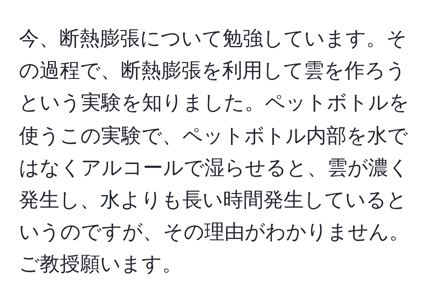 今、断熱膨張について勉強しています。その過程で、断熱膨張を利用して雲を作ろうという実験を知りました。ペットボトルを使うこの実験で、ペットボトル内部を水ではなくアルコールで湿らせると、雲が濃く発生し、水よりも長い時間発生しているというのですが、その理由がわかりません。ご教授願います。