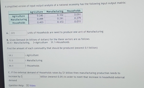 A simplified version of input-output analysis of a national economy has the following input-output matrix: 
A. . 372 □ units of Households are need to produce one unit of Manufacturing 
B. Given Demand (in billions of dollars) for the three sectors are as follows
30.4 - Manufacturing, 3 -Agriculture 31.1 -Households 
Find the amount of each commodity that should be produced (nearest 0.1 billion
18 1 = Agriculture
71.5 □  = Manufacturing
66.3 □  = Househalds 
C. If the external demand of Households raises by $1 billion then manufacturing production needs to 
increase by $□ billion (nearest 0.01) in order to meet that increase in household external 
demand 
Question Help: - Video