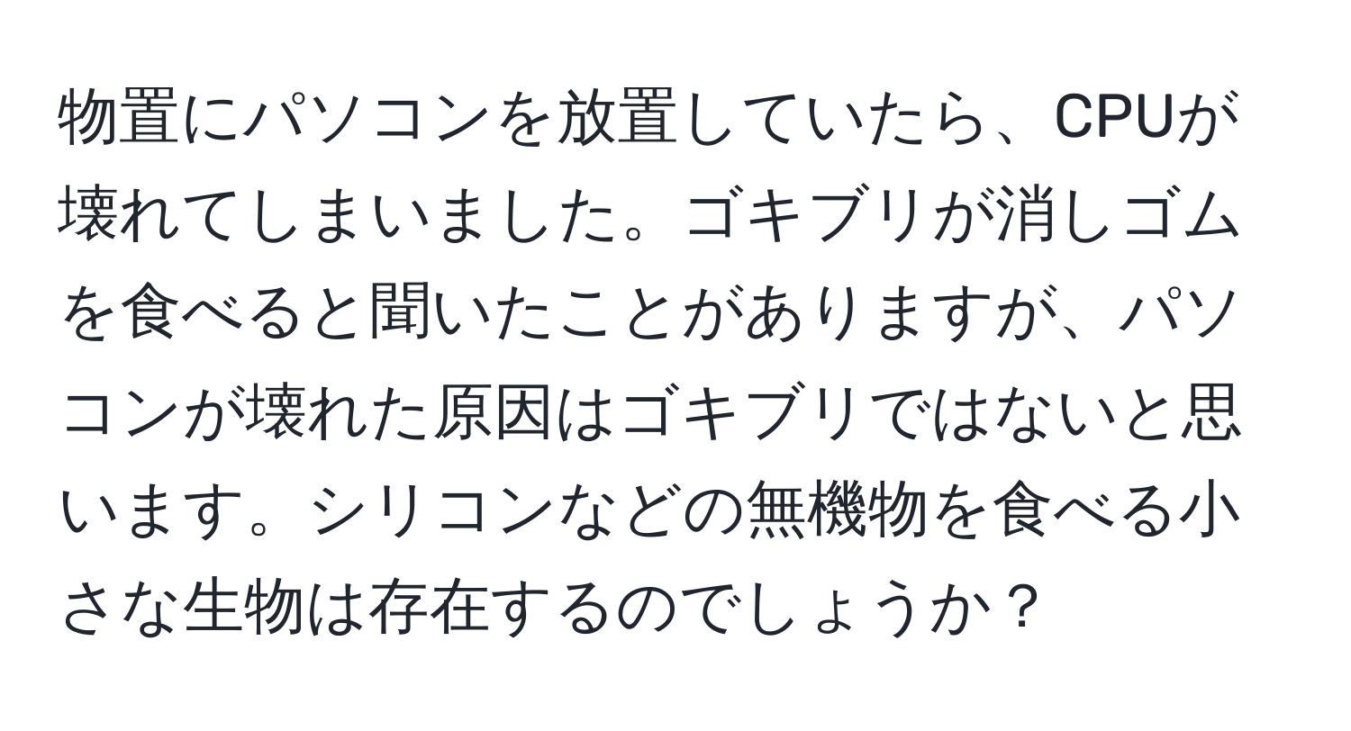 物置にパソコンを放置していたら、CPUが壊れてしまいました。ゴキブリが消しゴムを食べると聞いたことがありますが、パソコンが壊れた原因はゴキブリではないと思います。シリコンなどの無機物を食べる小さな生物は存在するのでしょうか？