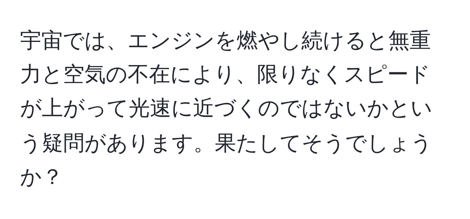 宇宙では、エンジンを燃やし続けると無重力と空気の不在により、限りなくスピードが上がって光速に近づくのではないかという疑問があります。果たしてそうでしょうか？