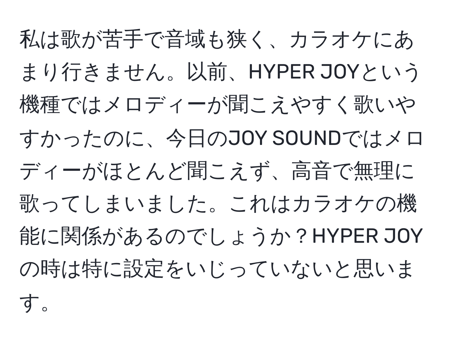 私は歌が苦手で音域も狭く、カラオケにあまり行きません。以前、HYPER JOYという機種ではメロディーが聞こえやすく歌いやすかったのに、今日のJOY SOUNDではメロディーがほとんど聞こえず、高音で無理に歌ってしまいました。これはカラオケの機能に関係があるのでしょうか？HYPER JOYの時は特に設定をいじっていないと思います。