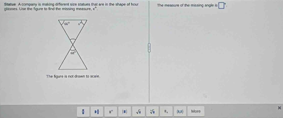 Statue A company is making different size statues that are in the shape of hour The measure of the missing angle is □°.
glasses. Use the figure to find the missing measure, x°
The figure is not drawn to scale.
x
□  □ /□   □° | ■ | sqrt(□ ) sqrt[3](□ ) □ _4 (1,8) More