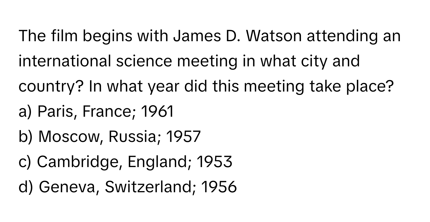 The film begins with James D. Watson attending an international science meeting in what city and country? In what year did this meeting take place?

a) Paris, France; 1961 
b) Moscow, Russia; 1957 
c) Cambridge, England; 1953 
d) Geneva, Switzerland; 1956