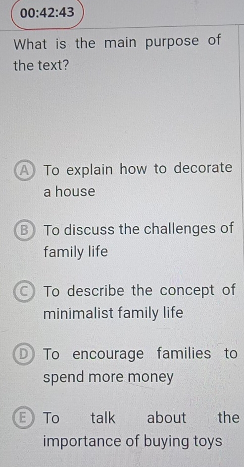 00:42:43 
What is the main purpose of
the text?
A To explain how to decorate
a house
B) To discuss the challenges of
family life
C) To describe the concept of
minimalist family life
D To encourage families to
spend more money
E To talk about the
importance of buying toys