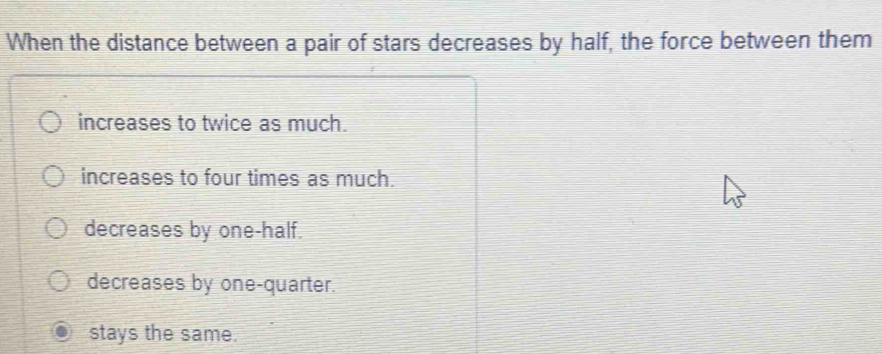 When the distance between a pair of stars decreases by half, the force between them
increases to twice as much.
increases to four times as much.
decreases by one-half.
decreases by one-quarter.
stays the same.