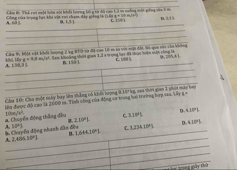 Thả rơi một hòn sỏi khối lượng 50 g từ độ cao 1,2 m xuống một giếng sâu 3 m.
Công của trọng lực khi vật rơi chạm đáy giếng là (Lấy g=10m/s^2)
A. 60 J. B. 1,5 J. C. 210 J. D. 2,1 ].
_
_
Câu 9: Một vật khối lượng 2 kg RTD từ độ cao 10 m so với mặt đất. Bỏ qua sức cản không
khí, lấy g=9,8m/s^2. Sau khoảng thời gian 1,2 s trọng lực đã thực hiện một công là
A. 138, 3 J. B. 150 J. C. 180 J. D. 205, 4 J.
Câu 10: Cho một máy bay lên thẳng có khối lượng 8.10^3kg , sau thời gian 2 phút máy bay
lên được độ cao là 2000 m. Tính công của động cơ trong hai trường hợp sau. Lấy g=
10m/s^2.
D. 4.10^8J.
a. Chuyển động thẳng đều
C. 3.10^8J.
B. 2.10^8J. 
A. 10^8J. 3,234.10^8J. D. 4.10^8J.
b. Chuyển động nhanh dần đều
A. 2, 486.10^8J. B. 1,644.10^8J. C.
_
_
_
_
lực trong giây thứ
