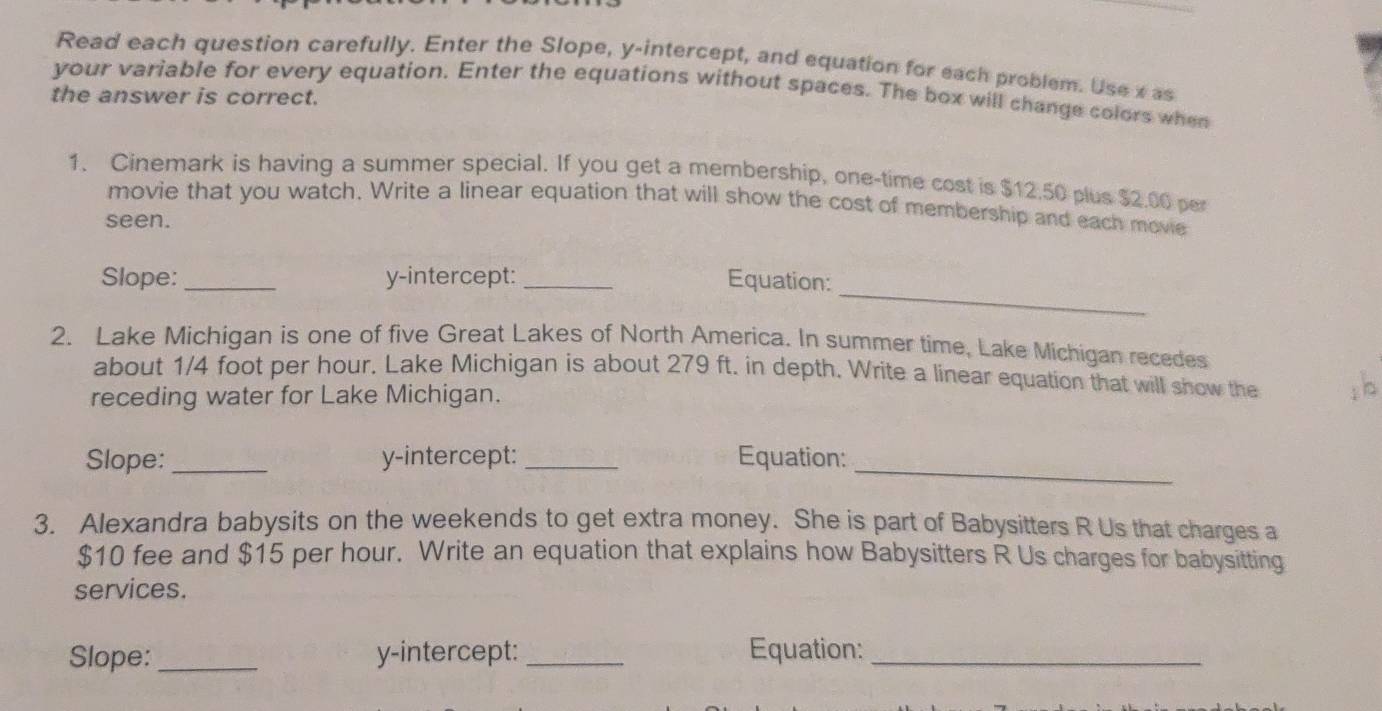 Read each question carefully. Enter the Slope, y-intercept, and equation for each problem. Use x as 
your variable for every equation. Enter the equations without spaces. The box will change colors when 
the answer is correct. 
1. Cinemark is having a summer special. If you get a membership, one-time cost is $12.50 plus $2.00 per 
movie that you watch. Write a linear equation that will show the cost of membership and each movie 
seen. 
_ 
Slope: _y-intercept: _Equation: 
2. Lake Michigan is one of five Great Lakes of North America. In summer time, Lake Michigan recedes 
about 1/4 foot per hour. Lake Michigan is about 279 ft. in depth. Write a linear equation that will show the ; b 
receding water for Lake Michigan. 
Slope:_ y-intercept:_ Equation: 
_ 
3. Alexandra babysits on the weekends to get extra money. She is part of Babysitters R Us that charges a
$10 fee and $15 per hour. Write an equation that explains how Babysitters R Us charges for babysitting 
services. 
Slope:_ y-intercept:_ Equation:_