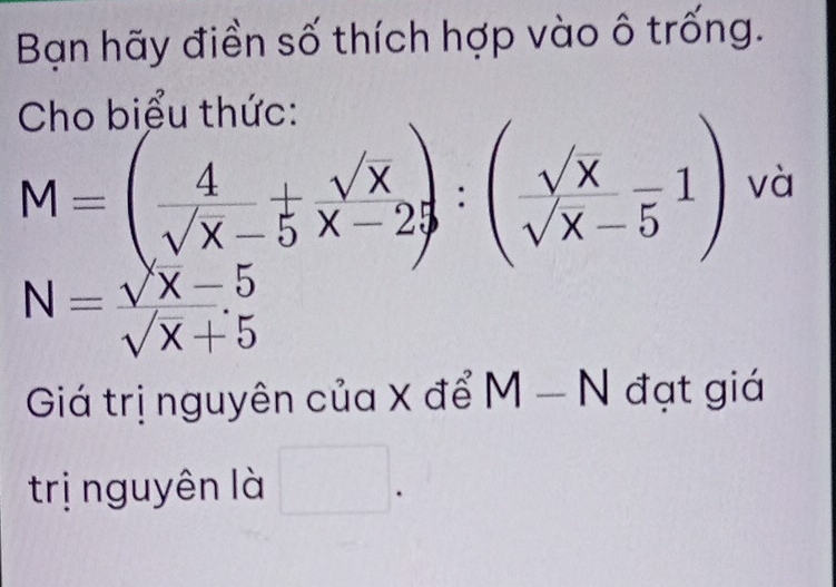 Bạn hãy điền số thích hợp vào ô trống. 
Cho biểu thức:
M=( 4/sqrt(x)-5  sqrt(x)/x-2 ):( sqrt(x)/sqrt(x)-5 1) và
N= (sqrt(X)-5)/sqrt(X)+5 
Giá trị nguyên của X để M-N đạt giá 
trị nguyên là □ .