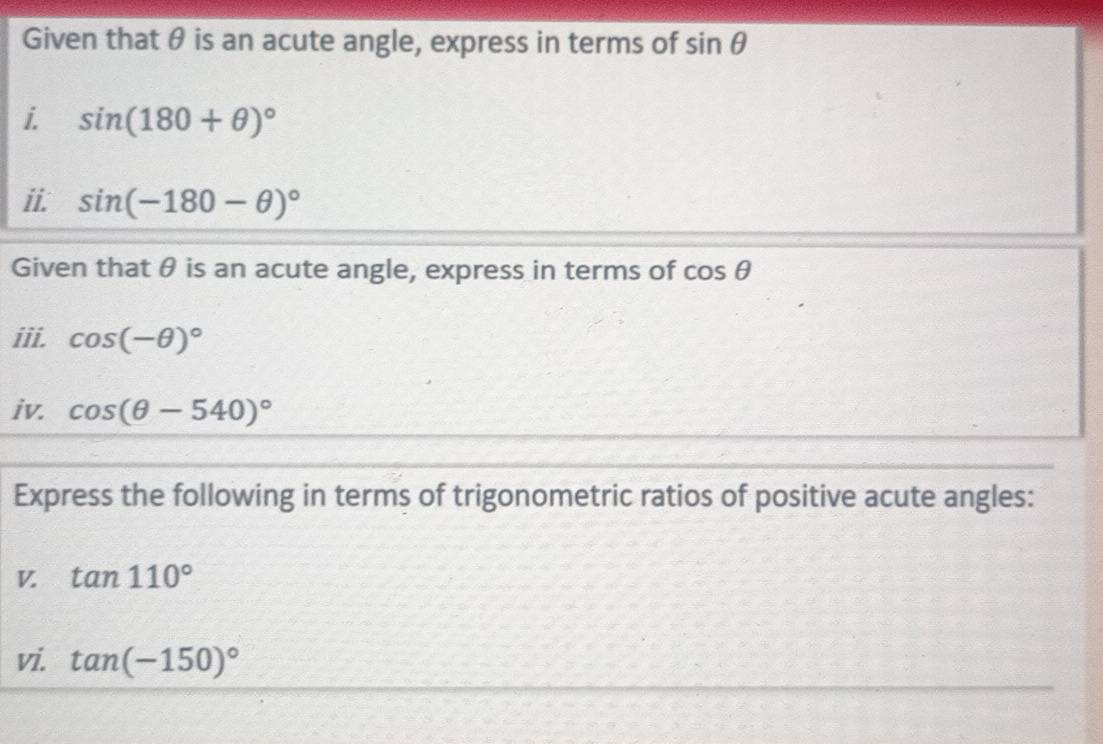 Given that θ is an acute angle, express in terms of sin θ
i. sin (180+θ )^circ 
ii. sin (-180-θ )^circ 
Given that θ is an acute angle, express in terms of cos θ
iii. cos (-θ )^circ 
iv. cos (θ -540)^circ 
Express the following in terms of trigonometric ratios of positive acute angles: 
V. tan 110°
vi. tan (-150)^circ 