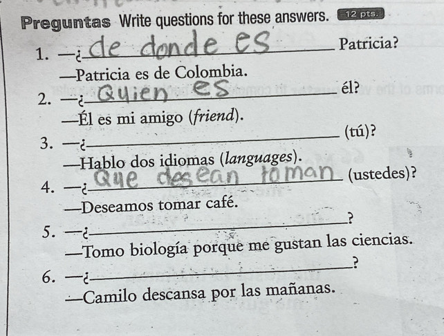 Preguntas Write questions for these answers. 12 pts. 
1. —¿_ Patricia? 
—Patricia es de Colombia. 
2. ¿_ él? 
—Él es mi amigo (friend). 
_(tú)? 
3. —¿ 
—Hablo dos idiomas (languages). 
4. —¿_ (ustedes)? 
—Deseamos tomar café. 
_? 
5. —¿ 
—Tomo biología porque me gustan las ciencias. 
_? 
6. —i 
—Camilo descansa por las mañanas.