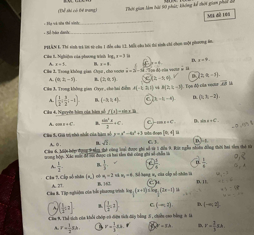 Bác giáng
(Để thi có 04 trang)
Thời gian làm bài 90 phút; không kể thời gian phát dể
Mã đè 101
- Họ và tên thí sinh:
_
- Số báo danh:
_
PHÀN I. Thí sinh trả lời từ câu 1 đến câu 12. Mỗi câu hỏi thí sinh chi chọn một phương án.
Câu 1. Nghiệm của phương trình log _2x=3 là
A. x=5. B. x=8.
C. x=6.
D. x=9.
Câu 2. Trong không gian Oxyz , cho vectơ vector u=2vector i-5vector k Tọa độ của vectơ # là
C. (2;-5;0). D. (2;0;-5).
A. (0;2;-5). B. (2;0;5). 3
Câu 3. Trong không gian Oxyz , cho hai điểm A(-1;2;1) và B(2;1;-3). Tọa độ của vectơ overline AB là
A. ( 1/2 ; 3/2 ;-1). B. (-3;1;4). C. (3;-1;-4). D. (1;3;-2).
Câu 4. Nguyên hàm của hàm số _ f(x)=sin 
A. cos x+C. B.  sin^2x/2 +C. C. -cos x+C. D. sin x+C.
Câu 5. Giá trị nhỏ nhất của hàm số y=x^4-4x^2+3 trên đoạn [0;4] là
A. 0 .
B. sqrt(2).
C. 3 . D.)-1.
Câu 6. Một hộp đựng 9 tấm thẻ cùng loại được ghi số từ 1 đến 9. Rút ngẫu nhiên đồng thời hai tấm thẻ từ
trong hộp. Xác suất để rút được cả hai tấm thẻ cùng ghi số chẵn là
A.  1/2 .  1/3 . C.  5/6 . D.  1/6 .
B.
Câu 7. Cấp số nhân (u_n) có u_1=2 và u_2=6. Số hạng u_4 của cấp số nhân là
A. 27. B. 162.
C. 54. D. 11.
Câu 8. Tập nghiệm của bất phương trình log _ 1/2 (x+1)≤ log _ 1/2 (2x-1) là
A. ( 1/2 ;2]. B. ( 1/2 ;2).
C. (-∈fty ;2). D. (-∈fty ;2].
Cầâu 9. Thể tích của khối chóp có diện tích đáy bằng S , chiều cao bằng h là
A. V= 1/2 Sh. B V= 1/3 Sh. V=S.h. D. V= 2/3 S.h.