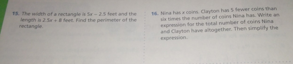 The width of a rectangle is 5x-2.5 feet and the 16. Nina has x coins. Clayton has 5 fewer coins than 
length is 2.5x+8 feet. Find the perimeter of the six times the number of coins Nina has. Write an 
rectangle. 
expression for the total number of coins Nina 
and Clayton have altogether. Then simplify the 
expression.