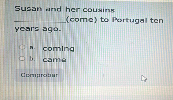 Susan and her cousins
_(come) to Portugal ten
years ago.
a. coming
b. came
Comprobar