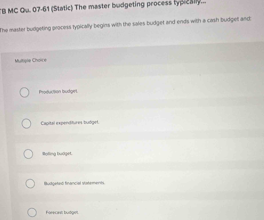 MC Qu. 07-61 (Static) The master budgeting process typically...
The master budgeting process typically begins with the sales budget and ends with a cash budget and:
Multiple Choice
Production budget.
Capital expenditures budget.
Rolling budget.
Budgeted financial statements.
Forecast budget.