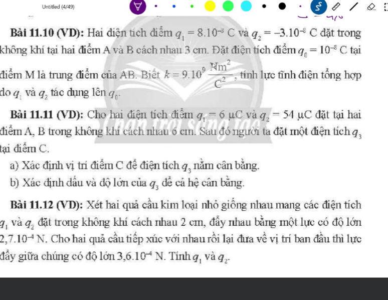 Untitled (4/49) 
Bài 11.10 (VD): Hai điện tích điểm q_1=8.10^(-8)C và q_2=-3.10^(-8)C dặt trong 
không khí tại hai điểm A và B cách nhau 3 cm. Đặt điện tích điểm q_0=10^(-8)C tại 
điểm M là trung điểm của AB. Biết k=9.10^9 Nm^2/C^2  , tính lực tĩnh điện tổng hợp 
do q_1 và q_2 tác dụng lên q_0. 
Bài 11.11 (VD): Cho hai điện tích điểm q_1=6mu C và q_2=54mu C đặt tại hai 
điểm A, B trong không khí cách nhau 6 cm. Sau đó người ta đặt một điện tích q_3
tại điểm C. 
a) Xác định vị trí điểm C để điện tích q_3 nằm cân bằng. 
b) Xác định đầu và độ lớn của q_3 để cả hệ cân bằng. 
Bài 11.12 (VD): Xét hai quả cầu kim loại nhỏ giống nhau mang các điện tích
a_1 và q_2 đặt trong không khí cách nhau 2 cm, đẩy nhau bằng một lực có độ lớn
2,7.10^(-4)N. Cho hai quả cầu tiếp xúc với nhau rồi lại đưa về vị trí ban đầu thì lực 
đẩy giữa chúng có độ 1on 3, 6.10^(-4)N. Tính q_1 và q_2.