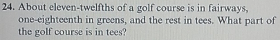 About eleven-twelfths of a golf course is in fairways,
one-eighteenth in greens, and the rest in tees. What part of
the golf course is in tees?