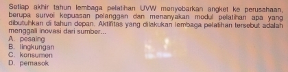 Setiap akhir tahun lembaga pelatihan UVW menyebarkan angket ke perusahaan,
berupa survei kepuasan pelanggan dan menanyakan modul pelatihan apa yang
dibutuhkan di tahun depan. Aktifitas yang dilakukan lembaga pelatihan tersebut adalah
menggali inovasi dari sumber...
A. pesaing
B. lingkungan
C. konsumen
D. pemasok