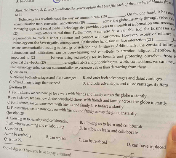 f-a-c-e-b=d
Mark the letter A, B, C, or D to indicate the correct option that best fits each of the numbered blanks from
to 23. . On the one hand, it has mad.
Technology has revolutionized the way we communicate, (18)_
communication more convenient and efficient. (19) across the globe instantly through video ca.
messaging apps, and social media. Technology also provides access to a wealth of information and resour
(20) with others in real-time. Furthermore, it can also be a valuable tool for businesses an
organizations to reach a wider audience and connect with customers. However, excessive reliance o
technology can also have negative consequences. On the other hand, face-to-face interaction (21) _by
online communication, leading to feelings of isolation and loneliness. Additionally, the constant influx 
information and notifications can be overwhelming and contribute to attention fatigue. Therefore, it
important to (22_ between using technology for its benefits and protecting ourselves from it
potential drawbacks. (23) _our digital habits and prioritizing real-world connections, we can ensur
that technology enhances our communication experiences rather than detracting from them.
Question 18.
A. offering both advantages and disadvantages B. and offer both advantages and disadvantages
C. offered many things that we need D. and both advantages and disadvantages it offers
Question 19.
A. For instance, we can now go for a walk with friends and family across the globe instantly
B. For instance, we can now do the household chores with friends and family across the globe instantly
C. For instance, we can now meet with friends and family face-to-face instantly
D. For instance, we can now connect with friends and family across the globe instantly
Question 20.
A. allowing us to learning and collaborating B. allowing us to learn and collaborate
C. allowing us learning and collaborating D. to allow us learn and collaborate
Question 21.
Question 22. B. can replace C. can be replaced
A. can be replacing D. can have replaced
Knowledge isn't free, you have to pay attention!