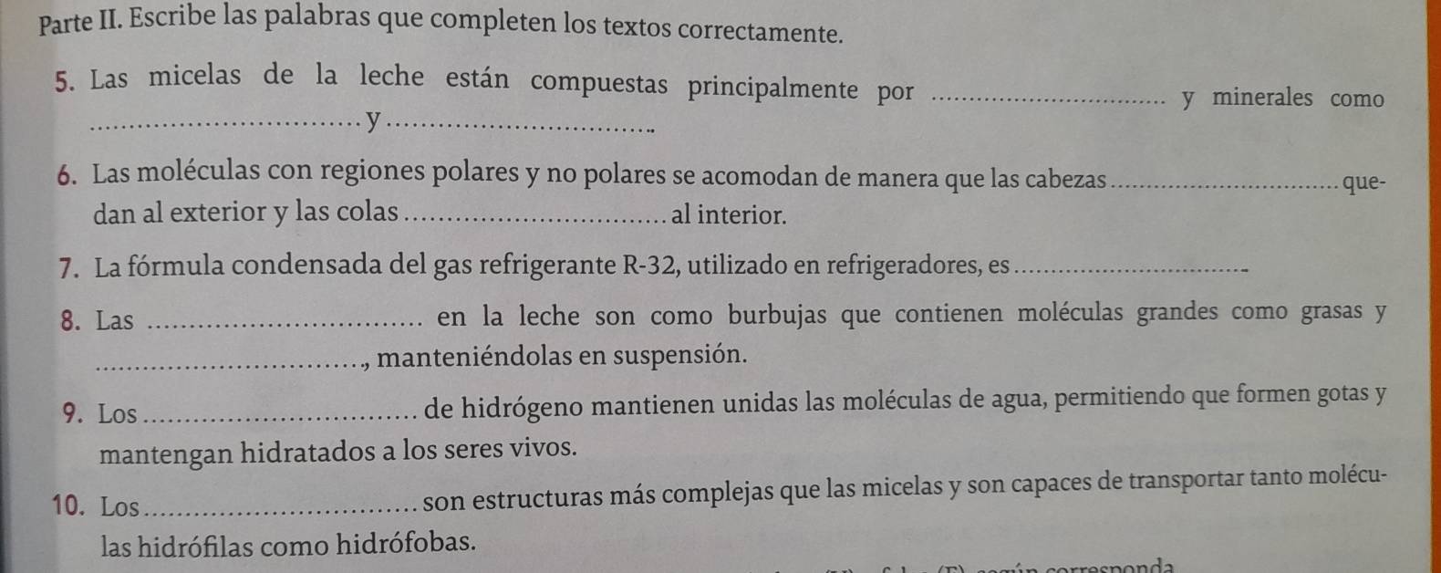 Parte II. Escribe las palabras que completen los textos correctamente. 
5. Las micelas de la leche están compuestas principalmente por_ 
y minerales como 
__y 
6. Las moléculas con regiones polares y no polares se acomodan de manera que las cabezas_ 
que- 
dan al exterior y las colas_ al interior. 
7. La fórmula condensada del gas refrigerante R -32, utilizado en refrigeradores, es_ 
8. Las _en la leche son como burbujas que contienen moléculas grandes como grasas y 
_, manteniéndolas en suspensión. 
9. Los _de hidrógeno mantienen unidas las moléculas de agua, permitiendo que formen gotas y 
mantengan hidratados a los seres vivos. 
10. Los _son estructuras más complejas que las micelas y son capaces de transportar tanto molécu- 
las hidrófilas como hidrófobas.