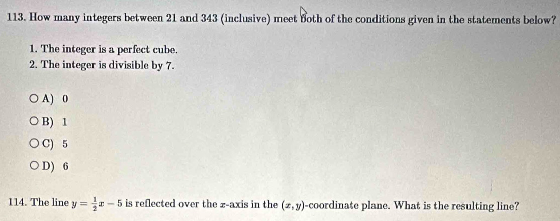 How many integers between 21 and 343 (inclusive) meet foth of the conditions given in the statements below?
1. The integer is a perfect cube.
2. The integer is divisible by 7.
A) 0
B) 1
C) 5
D) 6
114. The line y= 1/2 x-5 is reflected over the x-axis in the (x,y) -coordinate plane. What is the resulting line?