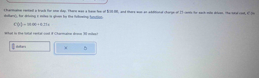 Charmaine rented a truck for one day. There was a base fee of $10.00, and there was an additional charge of 25 cents for each mile driven. The total cost, C (in
dollars), for driving x miles is given by the following function.
C(x)=10.00+0.25x
What is the total rental cost if Charmaine drove 30 miles?
dollars
× 5