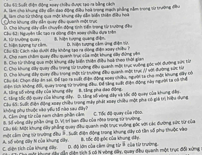 Suất điện động xoay chiều được tạo ra bằng cách
A. làm cho khung dây dẫn dao động điều hoà trong mạch phẳng nằm trong từ trường đều
Bi làm cho từ thông qua một khung dây dẫn biến thiên điều hoà
Cycho khung dây dẫn quay đều quanh một trục
D. Cho khung dây dẫn chuyển động tịnh tiến trong từ trường đều
Câu 62: Nguyên tắc tạo ra dòng điện xoay chiều dựa trên
A. từ trường quay. B. hiện tượng quang điện.
C. hiện tượng tự cảm. D. hiện tượng cảm ứng điện từ.
Câu 63: Cách nào dưới đây không tạo ra dòng điện xoay chiều ?7
A. Cho nam châm quay đều quanh trục của một khung dây đứng yên
B. Cho từ thông qua một khung dây biến thiên điều hoà theo thời gian
C. Cho khung dây quay đều trong từ trường đều quanh một trục vuông góc với đường sức từ
D. Cho khung dây quay đều trong một từ trường đều quanh một trục // với đường sức từ
Câu 64: Chọn đáp án sai. Để tạo ra suất điện động xoay chiều, người ta cho một khung dây có
diện tích không đối, quay trong từ trường đều. Để tăng suất điện động này người ta có thể
A. tăng số vòng dây của khung dây B. tăng pha dao động.
C. tăng tốc độ quay của khung dây. D. tăng số vòng dây và tốc độ quay của khung dây.
Câu 65: Suất điện động xoay chiều trong máy phát xoay chiều một pha có giá trị hiệu dụng
không phụ thuộc vào yếu tố nào sau đây?
A. Cảm ứng từ của nam châm phần cảm C. Tốc độ quay của rôto.
B. Số vòng dây phần ứng D. Vị trí ban đầu của rôto trong từ trường.
Câu 66: Một khung dây phẳng quay đều quanh một trục vuông góc với các đường sức từ của
một cảm ứng từ trường đều overline B. Suất điện động trong khung dây có tần số phụ thuộc vào
A. số vòng dây N của khung dây. B. tốc độ góc của khung dây.
C. diện tích của khung dây. D. độ lớn của cảm ứng từ overline B của từ trường.
*Ti Cho một khung dây dẫn diện tích S có N vòng dây, quay đều quanh một trục đối xứng :