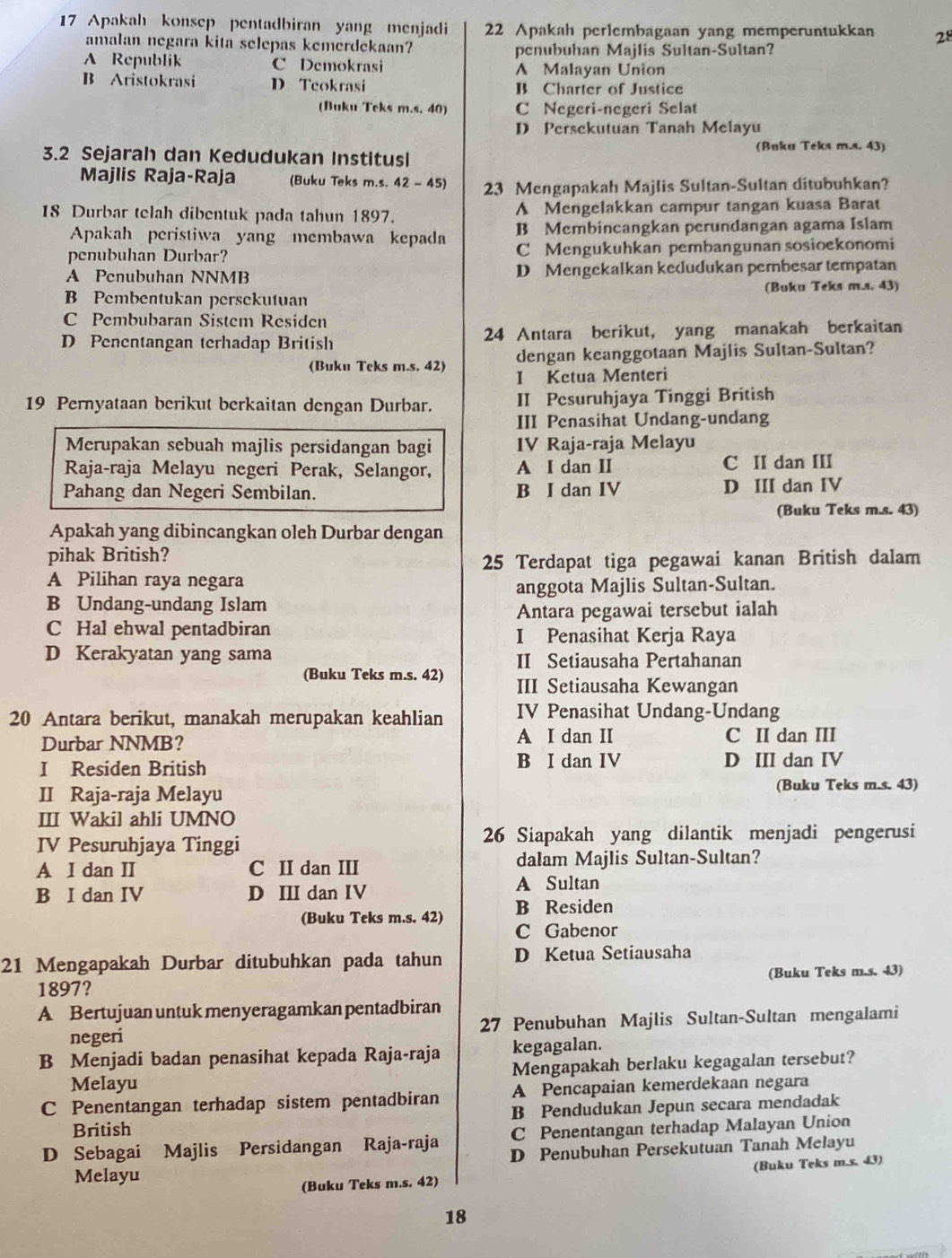 Apakah konsep pentadbiran yang menjadi 22 Apakah perlembagaan yang memperuntukkan 28
amalan negara kita selepas kemerdekaan?
penubuhan Majlis Sultan-Sultan?
A Republik C Demokrasi A Malayan Union
B Aristokrasi D. Teokrasi B Charter of Justice
(Buku Teks m.s. 40) C Negeri-negeri Selat
D Persckutuan Tanah Melayu
(Buku Teks m.s. 43)
3.2 Sejarah dan Kedudukan Institusi
Majlis Raja-Raja (Buku Teks m.s. 42 - 45) 23 Mengapakah Majlis Sultan-Sultan ditubuhkan?
18 Durbar telah dibentuk pada tahun 1897. A Mengelakkan campur tangan kuasa Barat
Apakah peristiwa yang membawa kepada B Membincangkan perundangan agama Islam
penubuhan Durbar? C Mengukuhkan pembangunan sosioekonomi
A Penubuhan NNMB D Mengekalkan kedudukan pembesar tempatan
B Pembentukan persekutuan (Buku Teks m.s. 43)
C Pembubaran Sistem Residen
D Penentangan terhadap British 24 Antara berikut, yang manakah berkaitan
(Buku Teks m.s. 42) dengan keanggotaan Majlis Sultan-Sultan?
I Kctua Menteri
19 Pernyataan berikut berkaitan dengan Durbar. II Pesuruhjaya Tinggi British
III Penasihat Undang-undang
Merupakan sebuah majlis persidangan bagi IV Raja-raja Melayu
Raja-raja Melayu negeri Perak, Selangor, A I dan II C II dan III
Pahang dan Negeri Sembilan. B I dan IV D III dan IV
(Buku Teks m.s. 43)
Apakah yang dibincangkan oleh Durbar dengan
pihak British?
25 Terdapat tiga pegawai kanan British dalam
A Pilihan raya negara
B Undang-undang Islam anggota Majlis Sultan-Sultan.
Antara pegawai tersebut ialah
C Hal ehwal pentadbiran I Penasihat Kerja Raya
D Kerakyatan yang sama II Setiausaha Pertahanan
(Buku Teks m.s. 42) III Setiausaha Kewangan
20 Antara berikut, manakah merupakan keahlian IV Penasihat Undang-Undang
Durbar NNMB? A I dan II C II dan III
I Residen British B I dan IV D III dan IV
II Raja-raja Melayu (Buku Teks m.s. 43)
III Wakil ahli UMNO
IV Pesuruhjaya Tinggi 26 Siapakah yang dilantik menjadi pengerusi
A I dan II C II dan III dalam Majlis Sultan-Sultan?
B I dan IV D III dan IV A Sultan
B Residen
(Buku Teks m.s. 42) C Gabenor
21 Mengapakah Durbar ditubuhkan pada tahun D Ketua Setiausaha
1897? (Buku Teks m.s. 43)
A Bertujuan untuk menyeragamkan pentadbiran
negeri 27 Penubuhan Majlis Sultan-Sultan mengalami
B Menjadi badan penasihat kepada Raja-raja kegagalan.
Melayu Mengapakah berlaku kegagalan tersebut?
C Penentangan terhadap sistem pentadbiran A Pencapaian kemerdekaan negara
British B Pendudukan Jepun secara mendadak
C Penentangan terhadap Malayan Union
D Sebagai Majlis Persidangan Raja-raja D Penubuhan Persekutuan Tanah Melayu
Melayu
(Buku Teks m.s. 42) (Buku Teks m.s. 43)
18