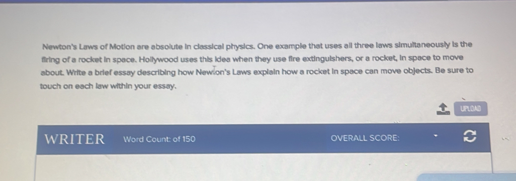 Newton's Laws of Motion are absolute in classical physics. One example that uses all three laws simultaneously is the 
firing of a rocket in space. Hollywood uses this idea when they use fire extinguishers, or a rocket, in space to move 
about. Write a brief essay describing how New on's Laws explain how a rocket in space can move objects. Be sure to 
touch on each law within your essay. 
UPLOAD 
WRITER Word Count: of 150 OVERALL SCORE: