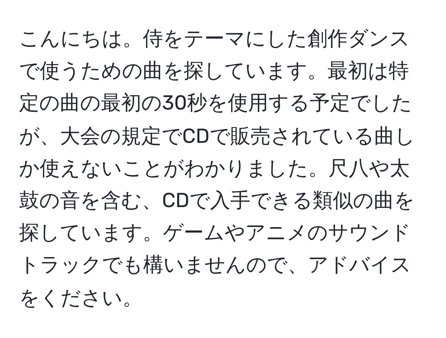 こんにちは。侍をテーマにした創作ダンスで使うための曲を探しています。最初は特定の曲の最初の30秒を使用する予定でしたが、大会の規定でCDで販売されている曲しか使えないことがわかりました。尺八や太鼓の音を含む、CDで入手できる類似の曲を探しています。ゲームやアニメのサウンドトラックでも構いませんので、アドバイスをください。