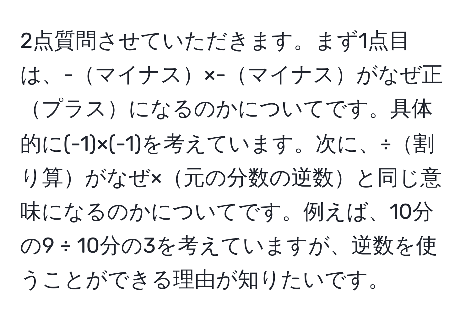 2点質問させていただきます。まず1点目は、-マイナス×-マイナスがなぜ正プラスになるのかについてです。具体的に(-1)×(-1)を考えています。次に、÷割り算がなぜ×元の分数の逆数と同じ意味になるのかについてです。例えば、10分の9 ÷ 10分の3を考えていますが、逆数を使うことができる理由が知りたいです。