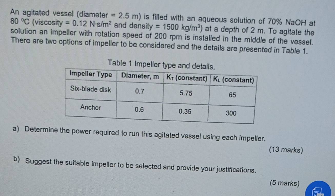 An agitated vessel (diameter =2.5m) is filled with an aqueous solution of 70% NaOH at
80°C (viscosity =0.12N· s/m^2 and densi y=1500kg/m^3) at a depth of 2 m. To agitate the
solution an impeller with rotation speed of 200 rpm is installed in the middle of the vessel.
There are two options of impeller to be considered and the details are presented in Table 1.
Table 1 Impeller type
a) Determine the power required to run this agitated vessel using each impeller.
(13 marks)
b) Suggest the suitable impeller to be selected and provide your justifications.
(5 marks)