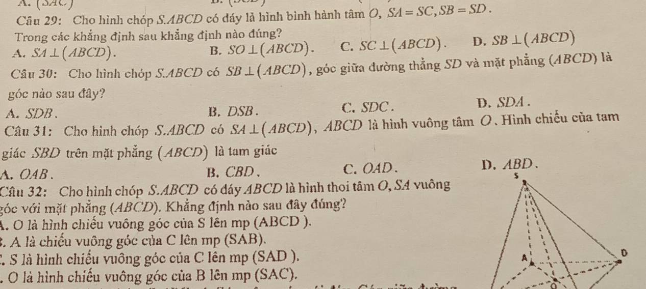 (SãC)
Câu 29: Cho hình chóp S. ABCD có đáy là hình bình hành tan O, SA=SC, SB=SD. 
Trong các khẳng định sau khẳng định nào đúng?
A. SA⊥ (ABCD)
B. SO⊥ (ABCD). C. SC⊥ (ABCD). D. SB⊥ (ABCD)
Câu 30: Cho hình chóp S. ABCD có SB⊥ (ABCD) , góc giữa đường thẳng SD và mặt phẳng (ABCD) là
góc nào sau đây?
A. SDB. B. DSB. C. SDC. D. SDA.
Câu 31: Cho hình chóp S. ABCD có SA⊥ (ABCD) , ABCD là hình vuông tâm O. Hình chiếu của tam
giác SBD trên mặt phẳng (ABCD) là tam giác
A. OAB. B. CBD 、 C. OAD. D. ABD 、
Câu 32: Cho hình chóp S. ABCD có đáy ABCD là hình thoi tâm O, SA vuông
vóc với mặt phẳng (ABCD). Khẳng định nào sau đây đúng?
A. O là hình chiếu vuồng góc của S lên mp (ABCD ).
3. A là chiếu vuông góc của C lên mp (SAB).
C S là hình chiếu vuông góc của C lên mp (SAD ).. O là hình chiếu vuông góc của B lên mp (SAC).