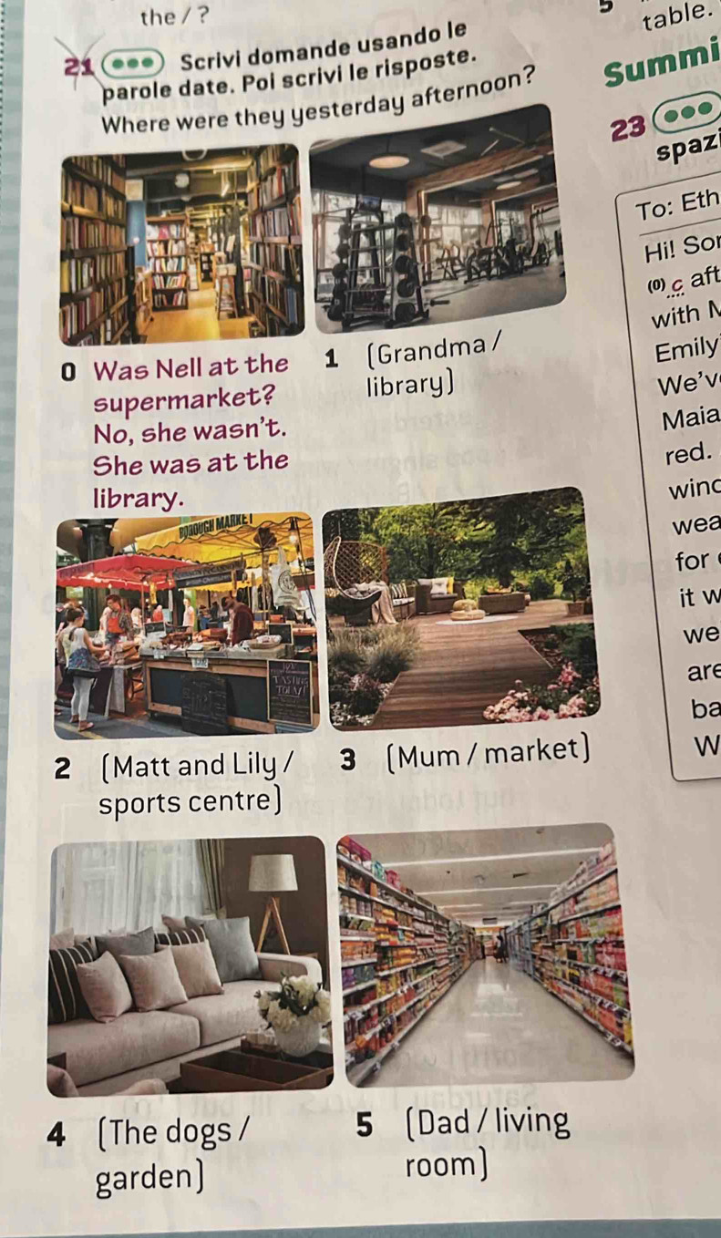 the / ? table.
21 ... Scrivi domande usando le
parole date. Poi scrivi le risposte.
Where were they yesterday afternoon? Summi
23
spaz
To: Eth
Hi! Sor
0 aft
with N
0 Was Nell at the 1 (Grandma /
Emily
supermarket? library)
We'v
No, she wasn't.
Maia
She was at the
red.
library.
winc
wea
for
it w
we
are
ba
2 (Matt and Lily / 3 (Mum / market) W
sports centre)
4 (The dogs / 5 Dad / living
garden) room)