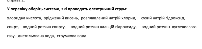 Bipaba I. 
У лерелίку оберίτь системи, які πроводяτь електричний струм: 
хлоридна кислота, зрίджений кисень, розπлавлений натрій хлорид, сухий натрίй гίдроксид 
слирт, водний розчин слирту, водний розчин кальцій гдроксиду, водний розчин вуглекислого 
газу, дистильована вода, струмкова вода.